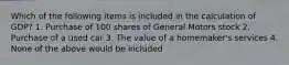 Which of the following items is included in the calculation of GDP? 1. Purchase of 100 shares of General Motors stock 2. Purchase of a used car 3. The value of a homemaker's services 4. None of the above would be included