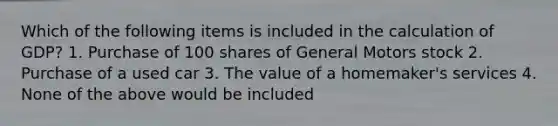 Which of the following items is included in the calculation of GDP? 1. Purchase of 100 shares of General Motors stock 2. Purchase of a used car 3. The value of a homemaker's services 4. None of the above would be included