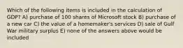 Which of the following items is included in the calculation of GDP? A) purchase of 100 shares of Microsoft stock B) purchase of a new car C) the value of a homemaker's services D) sale of Gulf War military surplus E) none of the answers above would be included