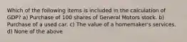 Which of the following items is included in the calculation of GDP? a) Purchase of 100 shares of General Motors stock. b) Purchase of a used car. c) The value of a homemaker's services. d) None of the above