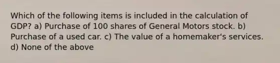 Which of the following items is included in the calculation of GDP? a) Purchase of 100 shares of General Motors stock. b) Purchase of a used car. c) The value of a homemaker's services. d) None of the above