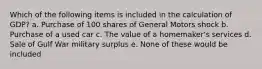 Which of the following items is included in the calculation of GDP? a. Purchase of 100 shares of General Motors shock b. Purchase of a used car c. The value of a homemaker's services d. Sale of Gulf War military surplus e. None of these would be included