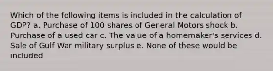 Which of the following items is included in the calculation of GDP? a. Purchase of 100 shares of General Motors shock b. Purchase of a used car c. The value of a homemaker's services d. Sale of Gulf War military surplus e. None of these would be included