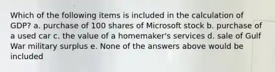 Which of the following items is included in the calculation of GDP? a. purchase of 100 shares of Microsoft stock b. purchase of a used car c. the value of a homemaker's services d. sale of Gulf War military surplus e. None of the answers above would be included