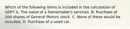 Which of the following items is included in the calculation of GDP? A. The value of a homemaker's services. B. Purchase of 100 shares of General Motors stock. C. None of these would be included. D. Purchase of a used car.