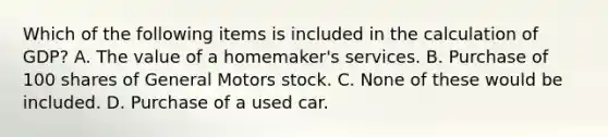 Which of the following items is included in the calculation of GDP? A. The value of a homemaker's services. B. Purchase of 100 shares of General Motors stock. C. None of these would be included. D. Purchase of a used car.