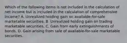 Which of the following items is not included in the calculation of net income but is included in the calculation of comprehensive income? A. Unrealized holding gain on available-for-sale marketable securities. B. Unrealized holding gain on trading marketable securities. C. Gain from early extinguishments of bonds. D. Gain arising from sale of available-for-sale marketable securities.