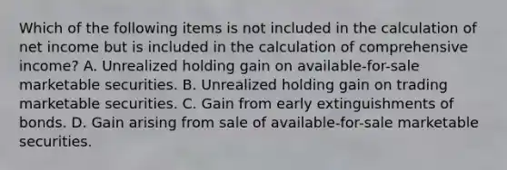 Which of the following items is not included in the calculation of net income but is included in the calculation of comprehensive income? A. Unrealized holding gain on available-for-sale marketable securities. B. Unrealized holding gain on trading marketable securities. C. Gain from early extinguishments of bonds. D. Gain arising from sale of available-for-sale marketable securities.