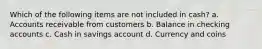 Which of the following items are not included in cash? a. Accounts receivable from customers b. Balance in checking accounts c. Cash in savings account d. Currency and coins