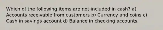 Which of the following items are not included in cash? a) Accounts receivable from customers b) Currency and coins c) Cash in savings account d) Balance in checking accounts