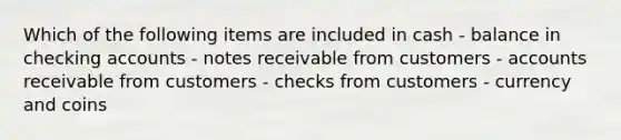 Which of the following items are included in cash - balance in checking accounts - notes receivable from customers - accounts receivable from customers - checks from customers - currency and coins