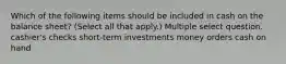 Which of the following items should be included in cash on the balance sheet? (Select all that apply.) Multiple select question. cashier's checks short-term investments money orders cash on hand