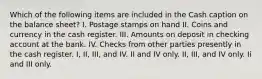 Which of the following items are included in the Cash caption on the balance sheet? I. Postage stamps on hand II. Coins and currency in the cash register. III. Amounts on deposit in checking account at the bank. IV. Checks from other parties presently in the cash register. I, II, III, and IV. II and IV only. II, III, and IV only. Ii and III only.