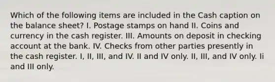 Which of the following items are included in the Cash caption on the balance sheet? I. Postage stamps on hand II. Coins and currency in the cash register. III. Amounts on deposit in checking account at the bank. IV. Checks from other parties presently in the cash register. I, II, III, and IV. II and IV only. II, III, and IV only. Ii and III only.