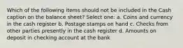 Which of the following items should not be included in the Cash caption on the balance sheet? Select one: a. Coins and currency in the cash register b. Postage stamps on hand c. Checks from other parties presently in the cash register d. Amounts on deposit in checking account at the bank