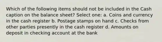 Which of the following items should not be included in the Cash caption on the balance sheet? Select one: a. Coins and currency in the cash register b. Postage stamps on hand c. Checks from other parties presently in the cash register d. Amounts on deposit in checking account at the bank