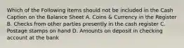 Which of the Following items should not be included in the Cash Caption on the Balance Sheet A. Coins & Currency in the Register B. Checks from other parties presently in the cash register C. Postage stamps on hand D. Amounts on deposit in checking account at the bank