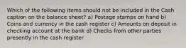 Which of the following items should not be included in the Cash caption on the balance sheet? a) Postage stamps on hand b) Coins and currency in the cash register c) Amounts on deposit in checking account at the bank d) Checks from other parties presently in the cash register