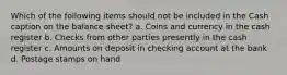 Which of the following items should not be included in the Cash caption on the balance sheet? a. Coins and currency in the cash register b. Checks from other parties presently in the cash register c. Amounts on deposit in checking account at the bank d. Postage stamps on hand