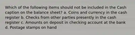 Which of the following items should not be included in the Cash caption on the balance sheet? a. Coins and currency in the cash register b. Checks from other parties presently in the cash register c. Amounts on deposit in checking account at the bank d. Postage stamps on hand