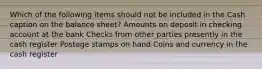 Which of the following items should not be included in the Cash caption on the balance sheet? Amounts on deposit in checking account at the bank Checks from other parties presently in the cash register Postage stamps on hand Coins and currency in the cash register