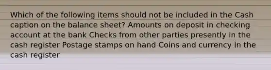 Which of the following items should not be included in the Cash caption on the balance sheet? Amounts on deposit in checking account at the bank Checks from other parties presently in the cash register Postage stamps on hand Coins and currency in the cash register