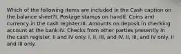 Which of the following items are included in the Cash caption on the balance sheet?I. Postage stamps on handII. Coins and currency in the cash register.III. Amounts on deposit in checking account at the bank.IV. Checks from other parties presently in the cash register. II and IV only. I, II, III, and IV. II, III, and IV only. Ii and III only.