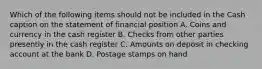 Which of the following items should not be included in the Cash caption on the statement of financial position A. Coins and currency in the cash register B. Checks from other parties presently in the cash register C. Amounts on deposit in checking account at the bank D. Postage stamps on hand