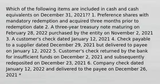 Which of the following items are included in cash and cash equivalents on December 31, 2021?? 1. Preference shares with mandatory redemption and acquired three months prior to redemption date 2. A three-year treasury note maturing on February 28, 2022 purchased by the entity on November 2, 2021 3. A customer's check dated January 12, 2021 4. Check payable to a supplier dated December 29, 2021 but delivered to payee on January 12, 2022 5. Customer's check returned by the bank for insufficient funds on December 2, 2021 and subsequently redeposited on December 23, 2021 6. Company check dated January 12, 2022 and delivered to the payee on December 26, 2021 *