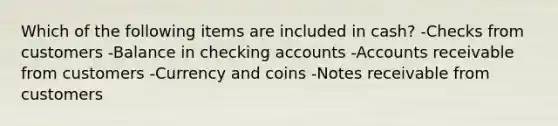 Which of the following items are included in cash? -Checks from customers -Balance in checking accounts -Accounts receivable from customers -Currency and coins -Notes receivable from customers