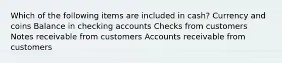 Which of the following items are included in cash? Currency and coins Balance in checking accounts Checks from customers Notes receivable from customers Accounts receivable from customers