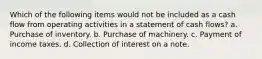 Which of the following items would not be included as a cash flow from operating activities in a statement of cash flows? a. Purchase of inventory. b. Purchase of machinery. c. Payment of income taxes. d. Collection of interest on a note.