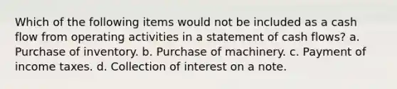 Which of the following items would not be included as a cash flow from operating activities in a statement of cash flows? a. Purchase of inventory. b. Purchase of machinery. c. Payment of income taxes. d. Collection of interest on a note.