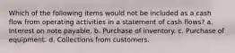 Which of the following items would not be included as a cash flow from operating activities in a statement of cash flows? a. Interest on note payable. b. Purchase of inventory. c. Purchase of equipment. d. Collections from customers.