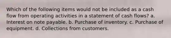 Which of the following items would not be included as a cash flow from operating activities in a statement of cash flows? a. Interest on note payable. b. Purchase of inventory. c. Purchase of equipment. d. Collections from customers.