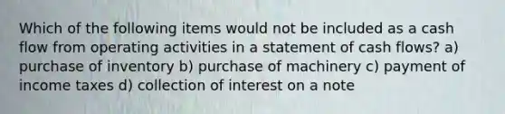 Which of the following items would not be included as a cash flow from operating activities in a statement of cash flows? a) purchase of inventory b) purchase of machinery c) payment of income taxes d) collection of interest on a note