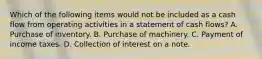 Which of the following items would not be included as a cash flow from operating activities in a statement of cash flows? A. Purchase of inventory. B. Purchase of machinery. C. Payment of income taxes. D. Collection of interest on a note.