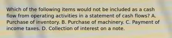 Which of the following items would not be included as a cash flow from operating activities in a statement of cash flows? A. Purchase of inventory. B. Purchase of machinery. C. Payment of income taxes. D. Collection of interest on a note.