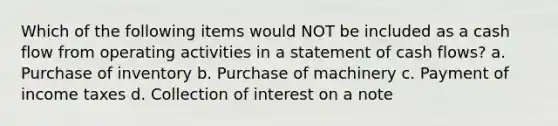 Which of the following items would NOT be included as a cash flow from operating activities in a statement of cash flows? a. Purchase of inventory b. Purchase of machinery c. Payment of income taxes d. Collection of interest on a note