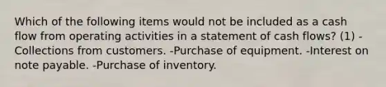 Which of the following items would not be included as a cash flow from operating activities in a statement of cash flows? (1) -Collections from customers. -Purchase of equipment. -Interest on note payable. -Purchase of inventory.