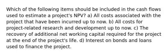 Which of the following items should be included in the cash flows used to estimate a project's NPV? a) All costs associated with the project that have been incurred up to now. b) All costs for project-related research and development up to now. c) The recovery of additional net working capital required for the project at the end of the project's life. d) Interest on bonds and loans used to finance the project.