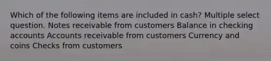 Which of the following items are included in cash? Multiple select question. Notes receivable from customers Balance in checking accounts Accounts receivable from customers Currency and coins Checks from customers