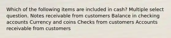 Which of the following items are included in cash? Multiple select question. Notes receivable from customers Balance in checking accounts Currency and coins Checks from customers Accounts receivable from customers