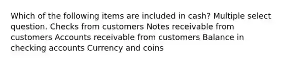 Which of the following items are included in cash? Multiple select question. Checks from customers Notes receivable from customers Accounts receivable from customers Balance in checking accounts Currency and coins