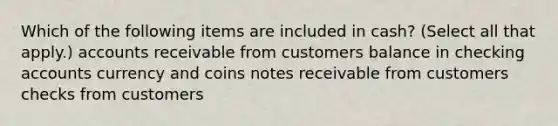 Which of the following items are included in cash? (Select all that apply.) accounts receivable from customers balance in checking accounts currency and coins <a href='https://www.questionai.com/knowledge/kNWH1Okbso-notes-receivable' class='anchor-knowledge'>notes receivable</a> from customers checks from customers