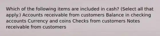 Which of the following items are included in cash? (Select all that apply.) Accounts receivable from customers Balance in checking accounts Currency and coins Checks from customers Notes receivable from customers