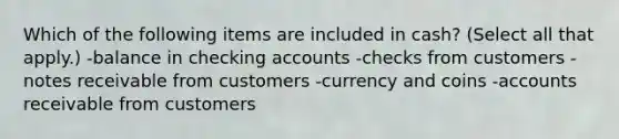 Which of the following items are included in cash? (Select all that apply.) -balance in checking accounts -checks from customers -notes receivable from customers -currency and coins -accounts receivable from customers