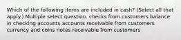 Which of the following items are included in cash? (Select all that apply.) Multiple select question. checks from customers balance in checking accounts accounts receivable from customers currency and coins notes receivable from customers