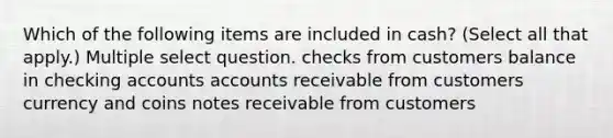 Which of the following items are included in cash? (Select all that apply.) Multiple select question. checks from customers balance in checking accounts accounts receivable from customers currency and coins notes receivable from customers