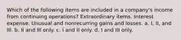 Which of the following items are included in a company's income from continuing operations? Extraordinary items. Interest expense. Unusual and nonrecurring gains and losses. a. I, II, and III. b. II and III only. c. I and II only. d. I and III only.